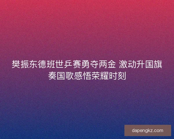 樊振东德班世乒赛勇夺两金 激动升国旗奏国歌感悟荣耀时刻