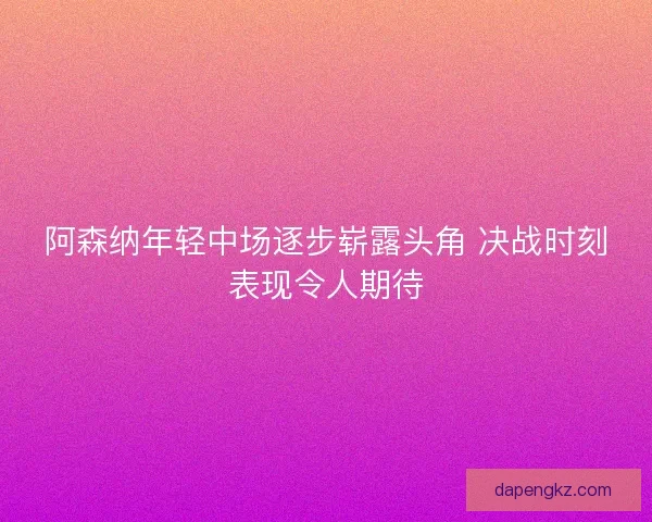 阿森纳年轻中场逐步崭露头角 决战时刻表现令人期待