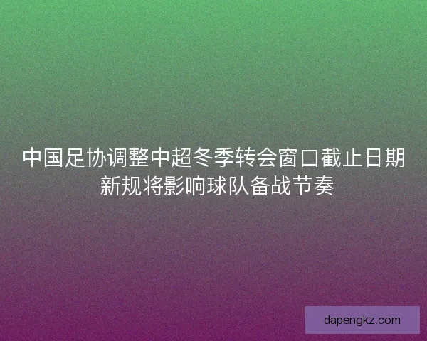 中国足协调整中超冬季转会窗口截止日期 新规将影响球队备战节奏