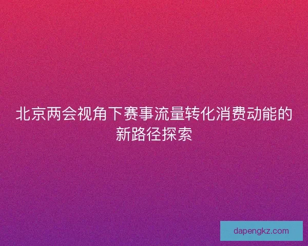 北京两会视角下赛事流量转化消费动能的新路径探索