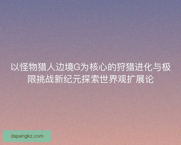 以怪物猎人边境G为核心的狩猎进化与极限挑战新纪元探索世界观扩展论