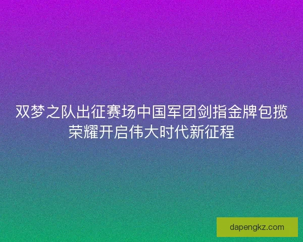 双梦之队出征赛场中国军团剑指金牌包揽荣耀开启伟大时代新征程