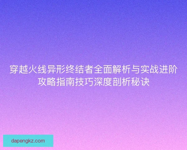 穿越火线异形终结者全面解析与实战进阶攻略指南技巧深度剖析秘诀