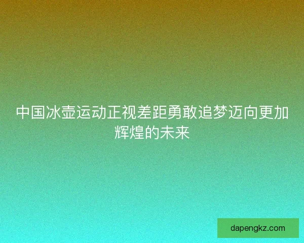 中国冰壶运动正视差距勇敢追梦迈向更加辉煌的未来
