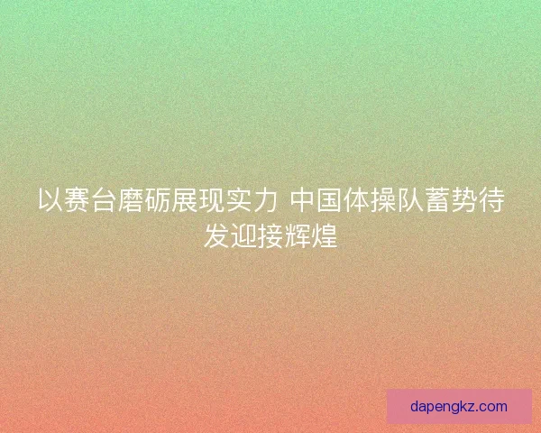 以赛台磨砺展现实力 中国体操队蓄势待发迎接辉煌
