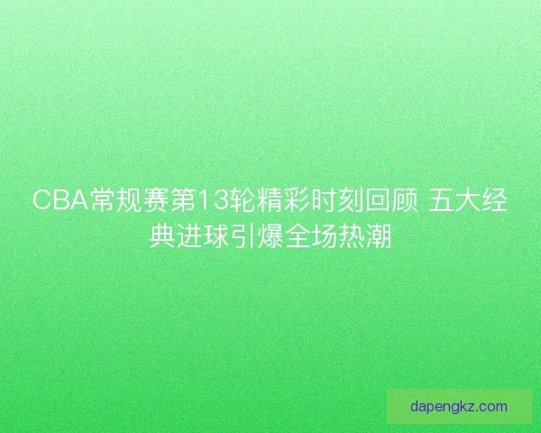 CBA常规赛第13轮精彩时刻回顾 五大经典进球引爆全场热潮