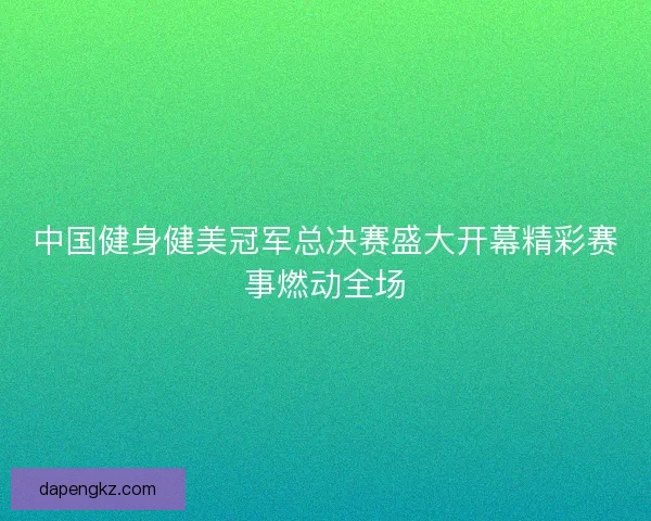 中国健身健美冠军总决赛盛大开幕精彩赛事燃动全场