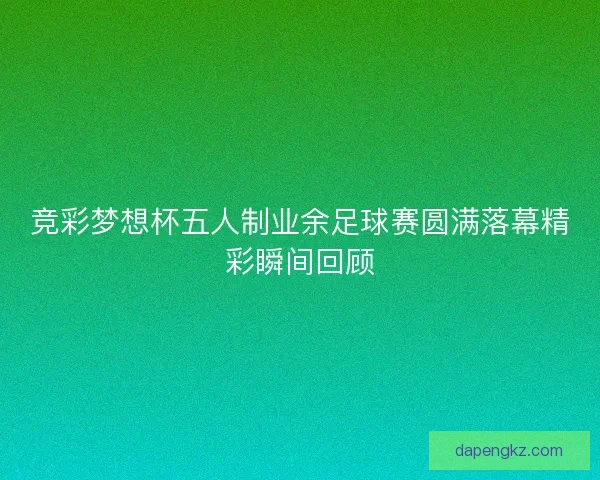 竞彩梦想杯五人制业余足球赛圆满落幕精彩瞬间回顾