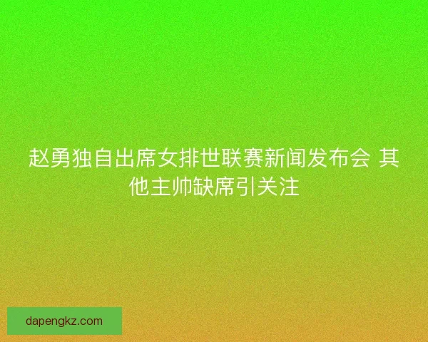 赵勇独自出席女排世联赛新闻发布会 其他主帅缺席引关注