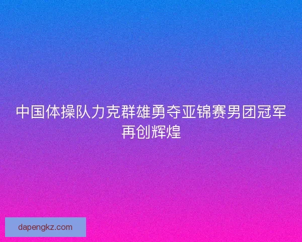 中国体操队力克群雄勇夺亚锦赛男团冠军再创辉煌