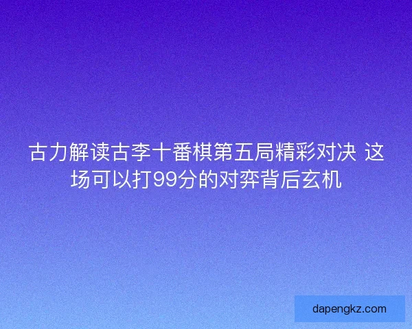 古力解读古李十番棋第五局精彩对决 这场可以打99分的对弈背后玄机
