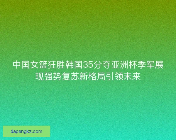 中国女篮狂胜韩国35分夺亚洲杯季军展现强势复苏新格局引领未来