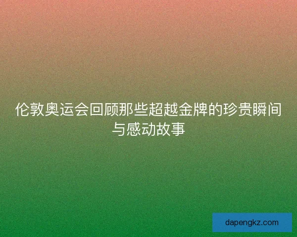 伦敦奥运会回顾那些超越金牌的珍贵瞬间与感动故事