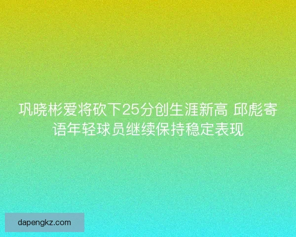 巩晓彬爱将砍下25分创生涯新高 邱彪寄语年轻球员继续保持稳定表现