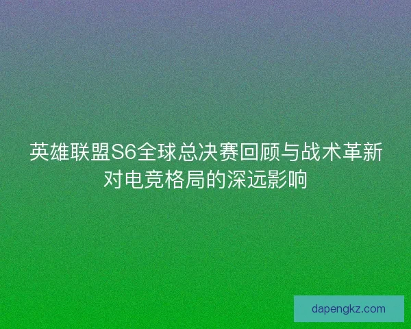 英雄联盟S6全球总决赛回顾与战术革新对电竞格局的深远影响