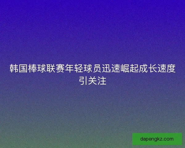 韩国棒球联赛年轻球员迅速崛起成长速度引关注