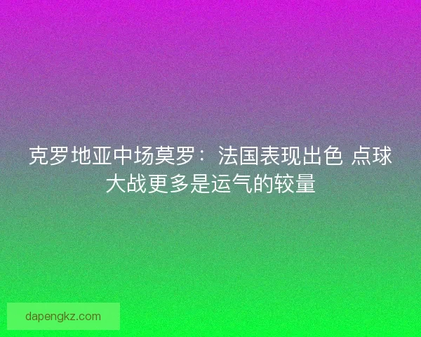 克罗地亚中场莫罗：法国表现出色 点球大战更多是运气的较量
