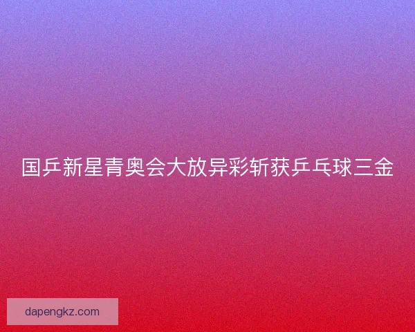 国乒新星青奥会大放异彩斩获乒乓球三金
