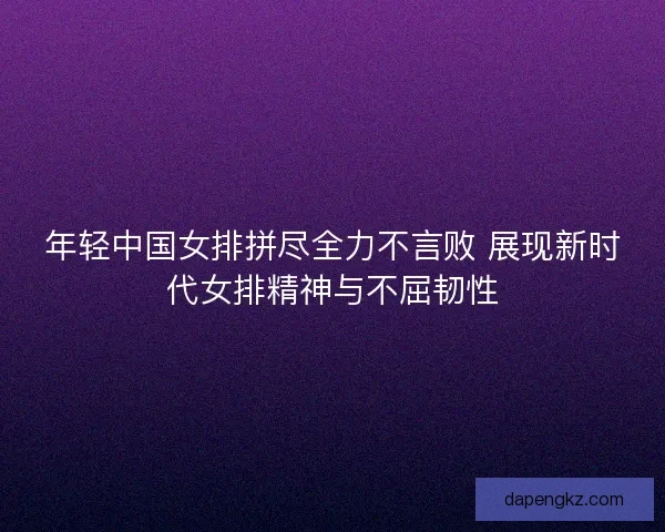 年轻中国女排拼尽全力不言败 展现新时代女排精神与不屈韧性